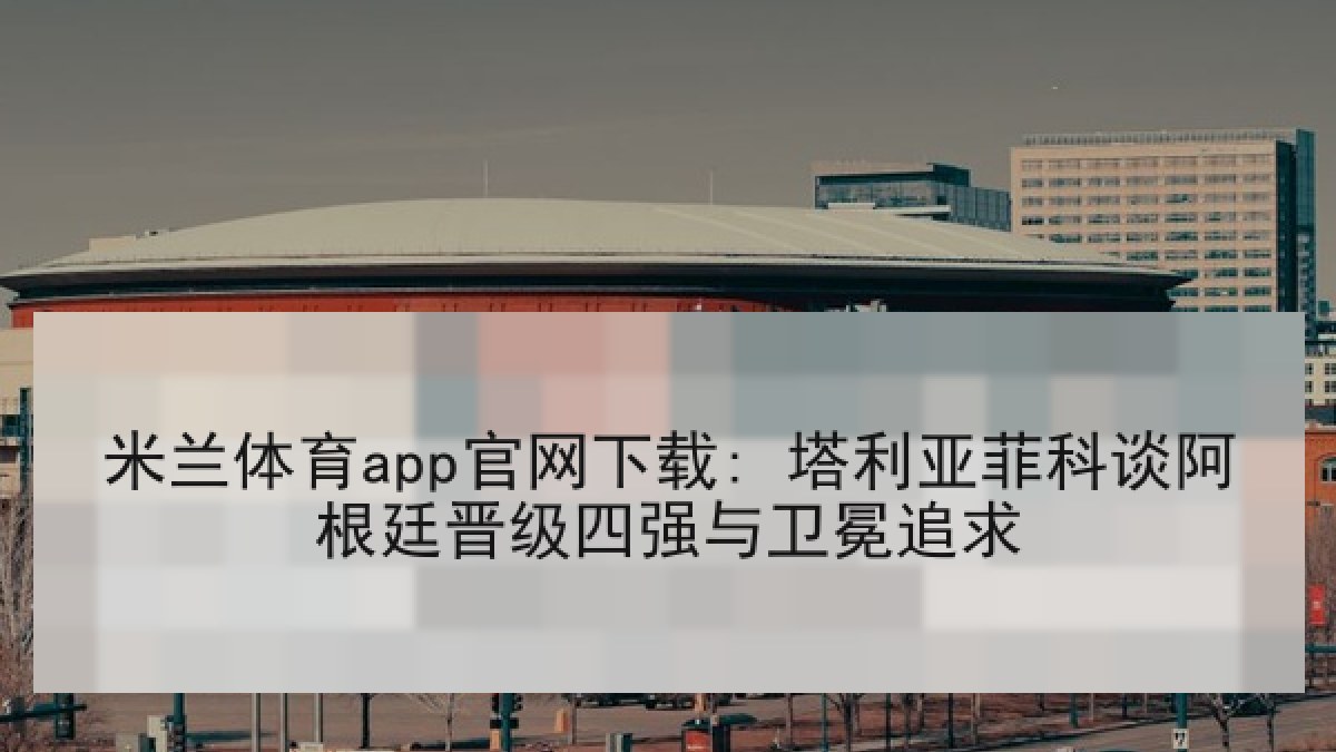 米兰体育app官网下载: 塔利亚菲科谈阿根廷晋级四强与卫冕追求 米兰体育app官网下载: 塔利亚菲科谈阿根廷晋级四强与卫冕追求