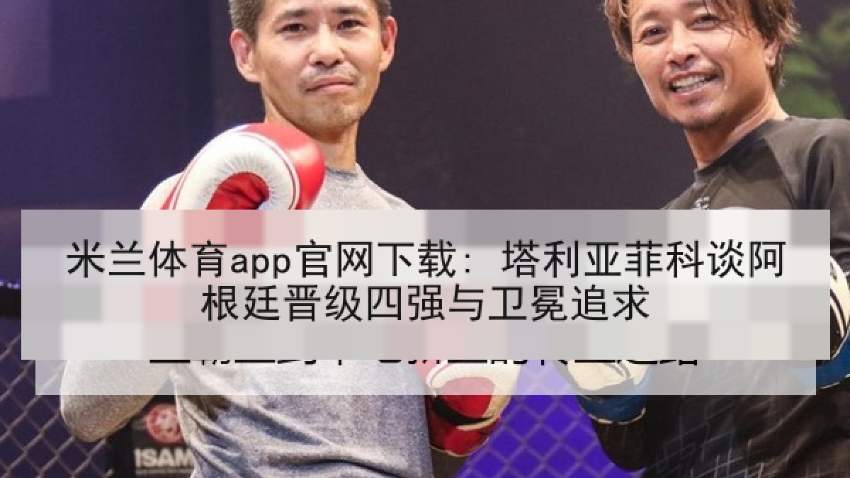 米兰体育app官网下载: 塔利亚菲科谈阿根廷晋级四强与卫冕追求