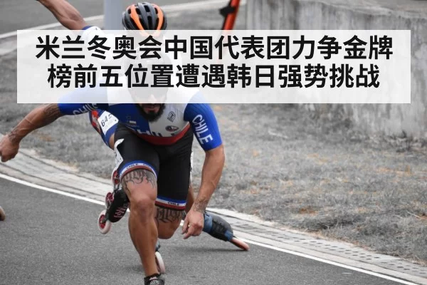 米兰冬奥会中国代表团力争金牌榜前五位置遭遇韩日强势挑战