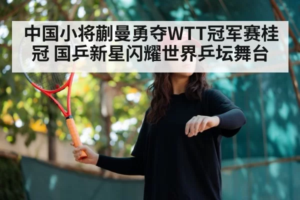 中国小将蒯曼勇夺WTT冠军赛桂冠 国乒新星闪耀世界乒坛舞台