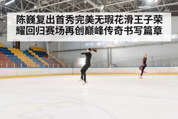 陈巍复出首秀完美无瑕花滑王子荣耀回归赛场再创巅峰传奇书写篇章