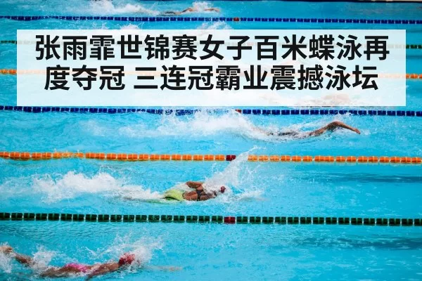 张雨霏世锦赛女子百米蝶泳再度夺冠 三连冠霸业震撼泳坛